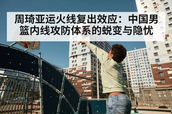 周琦亚运火线复出效应:中国男篮内线攻防体系的蜕变与隐忧